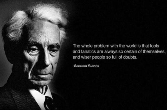 "The whole problem with the world is that fools and fanatics are always so certain of themselves, and wiser people so full of doubts." - Bertrand Russell